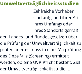 Umweltverträglichkeitsstudien Zahlreiche Vorhaben sind aufgrund ihrer Art, ihres Umfangs oder ihres Standorts gemäß den Landes- und Bundesgesetzen über die Prüfung der Umweltverträglichkeit zu prüfen oder es muss in einer Vorprüfung des Einzelfalls (Screening) ermittelt werden, ob eine UVP-Pflicht besteht. Ziel der Umweltverträglichkeitsstudie …