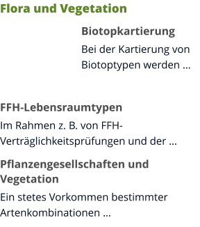 Flora und Vegetation Biotopkartierung Bei der Kartierung von Biotoptypen werden …  FFH-Lebensraumtypen Im Rahmen z. B. von FFH-Verträglichkeitsprüfungen und der … Pflanzengesellschaften und Vegetation Ein stetes Vorkommen bestimmter Artenkombinationen …