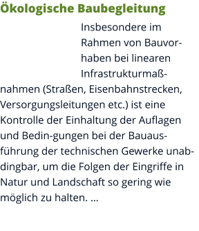 Ökologische Baubegleitung Insbesondere im Rahmen von Bauvorhaben bei linearen Infrastrukturmaßnahmen (Straßen, Eisenbahnstrecken, Versorgungsleitungen etc.) ist eine Kontrolle der Einhaltung der Auflagen und Bedin-gungen bei der Bauausführung der technischen Gewerke unabdingbar, um die Folgen der Eingriffe in Natur und Landschaft so gering wie möglich zu halten. …