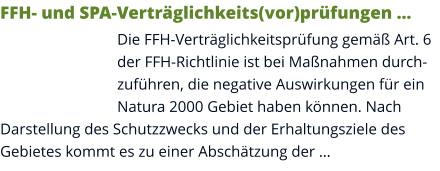 FFH- und SPA-Verträglichkeits(vor)prüfungen … Die FFH-Verträglichkeitsprüfung gemäß Art. 6 der FFH-Richtlinie ist bei Maßnahmen durchzuführen, die negative Auswirkungen für ein Natura 2000 Gebiet haben können. Nach Darstellung des Schutzzwecks und der Erhaltungsziele des Gebietes kommt es zu einer Abschätzung der …