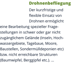 Drohnenbefliegung Der kurzfristige und flexible Einsatz von Drohnen ermöglicht eine Bearbeitung spezieller Fragestellungen in schwer oder gar nicht zugänglichem Gelände (Inseln, Hochwassergebiete, Tagebaue, Moore, Baustellen, Sondermülldeponien etc) bzw. nicht erreichbare Strukturen (Baumwipfel, Berggipfel etc.). …