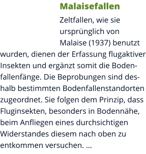 Malaisefallen Zeltfallen, wie sie ursprünglich von Malaise (1937) benutzt wurden, dienen der Erfassung flugaktiver Insekten und ergänzt somit die Bodenfallenfänge. Die Beprobungen sind deshalb bestimmten Bodenfallenstandorten zugeordnet. Sie folgen dem Prinzip, dass Fluginsekten, besonders in Bodennähe, beim Anfliegen eines durchsichtigen Widerstandes diesem nach oben zu entkommen versuchen. …