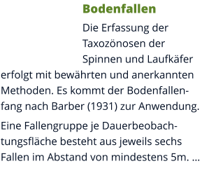 Bodenfallen Die Erfassung der Taxozönosen der Spinnen und Laufkäfer erfolgt mit bewährten und anerkannten Methoden. Es kommt der Bodenfallenfang nach Barber (1931) zur Anwendung. Eine Fallengruppe je Dauerbeobachtungsfläche besteht aus jeweils sechs Fallen im Abstand von mindestens 5m. …