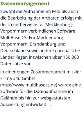 Datenmanagement Sowohl die Aufnahme im Feld als auch die Bearbeitung der Artdaten erfolgt mit der in mittlerweile für Mecklenburg-Vorpommern verbindlichen Software MultiBase CS. Für Mecklenburg-Vorpommern, Brandenburg und Deutschland sowie andere europäische Länder liegen inzwischen über 150.000 Datensätze vor. In einer engen Zusammenarbeit mit der Firma 34u GmbH (http://www.multibasecs.de) wurde eine Software für die Datenaufnahme im Gelände bis hin zur webgestützten Auswertung entwickelt. …