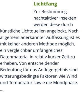 Lichtfang Zur Bestimmung nachtaktiver Insekten werden diese durch künstliche Lichtquellen angelockt. Nach allgemein anerkannter Auffassung ist es mit keiner anderen Methode möglich, ein vergleichbar umfangreiches Datenmaterial in relativ kurzer Zeit zu erheben. Von entscheidender Bedeutung für das Anflugergebnis sind witterungsbedingte Faktoren wie Wind und Temperatur sowie die Mondphase. …