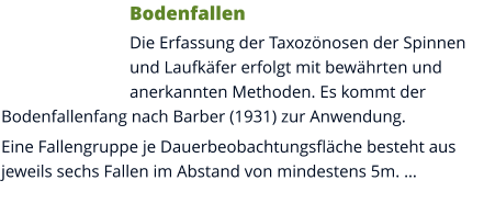 Bodenfallen Die Erfassung der Taxozönosen der Spinnen und Laufkäfer erfolgt mit bewährten und anerkannten Methoden. Es kommt der Bodenfallenfang nach Barber (1931) zur Anwendung. Eine Fallengruppe je Dauerbeobachtungsfläche besteht aus jeweils sechs Fallen im Abstand von mindestens 5m. …