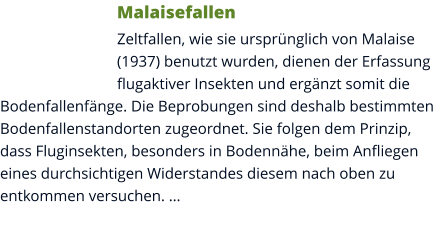 Malaisefallen Zeltfallen, wie sie ursprünglich von Malaise (1937) benutzt wurden, dienen der Erfassung flugaktiver Insekten und ergänzt somit die Bodenfallenfänge. Die Beprobungen sind deshalb bestimmten Bodenfallenstandorten zugeordnet. Sie folgen dem Prinzip, dass Fluginsekten, besonders in Bodennähe, beim Anfliegen eines durchsichtigen Widerstandes diesem nach oben zu entkommen versuchen. …