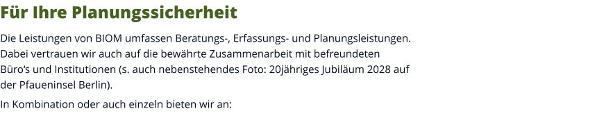 Für Ihre Planungssicherheit Die Leistungen von BIOM umfassen Beratungs-, Erfassungs- und Planungsleistungen. Dabei vertrauen wir auch auf die bewährte Zusammenarbeit mit befreundeten Büro‘s und Institutionen (s. auch nebenstehendes Foto: 20jähriges Jubiläum 2028 auf der Pfaueninsel Berlin).  In Kombination oder auch einzeln bieten wir an: