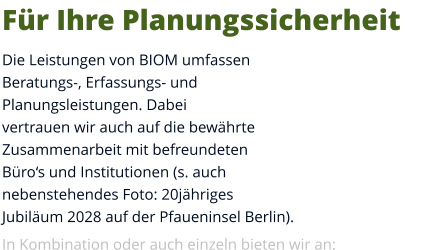 Für Ihre Planungssicherheit Die Leistungen von BIOM umfassen Beratungs-, Erfassungs- und Planungsleistungen. Dabei vertrauen wir auch auf die bewährte Zusammenarbeit mit befreundeten Büro‘s und Institutionen (s. auch nebenstehendes Foto: 20jähriges Jubiläum 2028 auf der Pfaueninsel Berlin).  In Kombination oder auch einzeln bieten wir an: